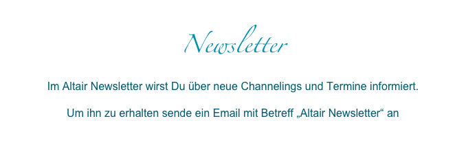 NewsletterIm Altair Newsletter wirst Du über neue Channelings und Termine informiert.

Um ihn zu erhalten sende ein Email mit Betreff „Altair Newsletter“ an
info@altair-erwartet-dich.de 
